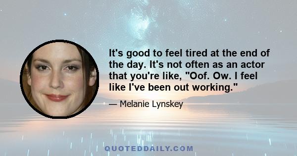 It's good to feel tired at the end of the day. It's not often as an actor that you're like, Oof. Ow. I feel like I've been out working.