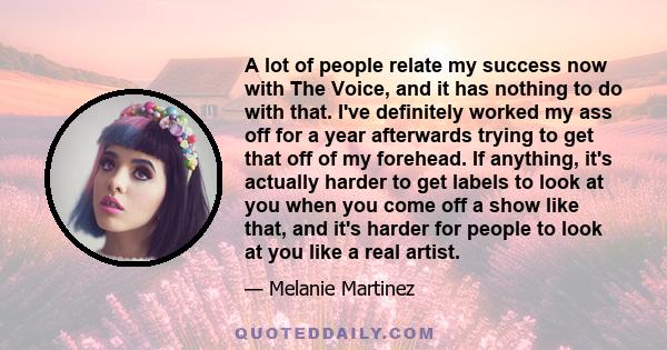 A lot of people relate my success now with The Voice, and it has nothing to do with that. I've definitely worked my ass off for a year afterwards trying to get that off of my forehead. If anything, it's actually harder