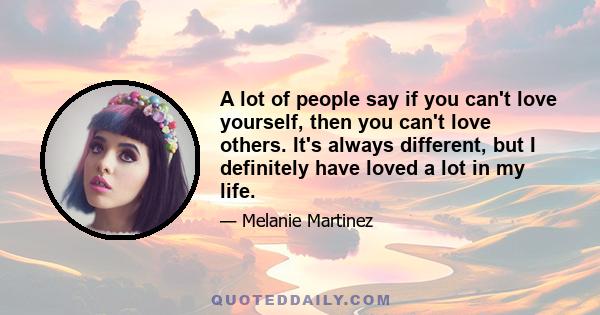 A lot of people say if you can't love yourself, then you can't love others. It's always different, but I definitely have loved a lot in my life.