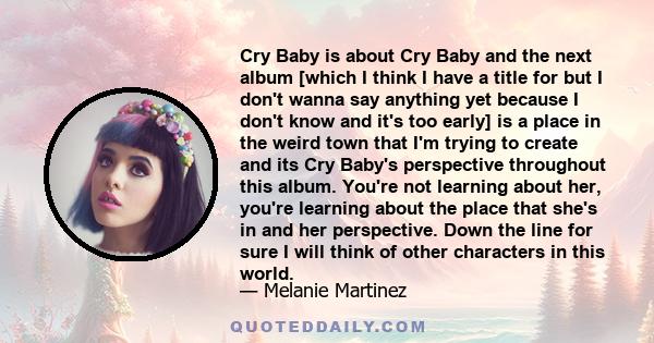 Cry Baby is about Cry Baby and the next album [which I think I have a title for but I don't wanna say anything yet because I don't know and it's too early] is a place in the weird town that I'm trying to create and its