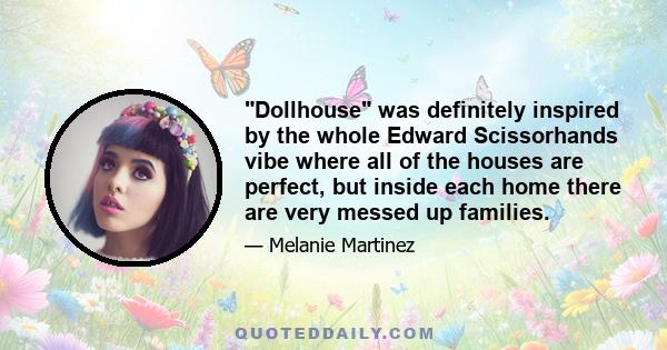 Dollhouse was definitely inspired by the whole Edward Scissorhands vibe where all of the houses are perfect, but inside each home there are very messed up families.