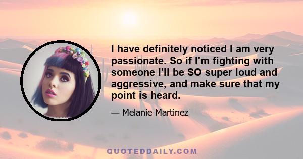 I have definitely noticed I am very passionate. So if I'm fighting with someone I'll be SO super loud and aggressive, and make sure that my point is heard.