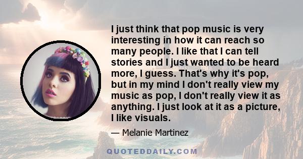 I just think that pop music is very interesting in how it can reach so many people. I like that I can tell stories and I just wanted to be heard more, I guess. That's why it's pop, but in my mind I don't really view my