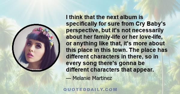 I think that the next album is specifically for sure from Cry Baby's perspective, but it's not necessarily about her family-life or her love-life, or anything like that, it's more about this place in this town. The