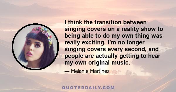 I think the transition between singing covers on a reality show to being able to do my own thing was really exciting. I'm no longer singing covers every second, and people are actually getting to hear my own original