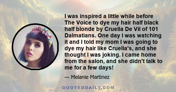 I was inspired a little while before The Voice to dye my hair half black half blonde by Cruella De Vil of 101 Dalmatians. One day I was watching it and I told my mom I was going to dye my hair like Cruella's, and she