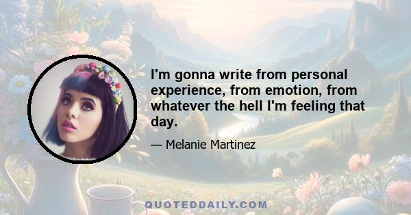 I'm gonna write from personal experience, from emotion, from whatever the hell I'm feeling that day.