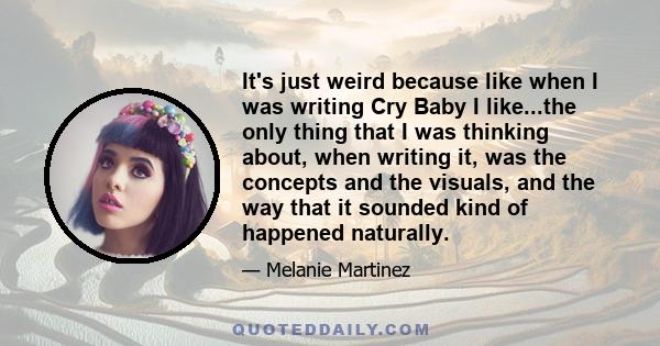 It's just weird because like when I was writing Cry Baby I like...the only thing that I was thinking about, when writing it, was the concepts and the visuals, and the way that it sounded kind of happened naturally.