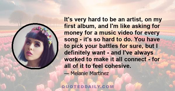 It's very hard to be an artist, on my first album, and I'm like asking for money for a music video for every song - it's so hard to do. You have to pick your battles for sure, but I definitely want - and I've always