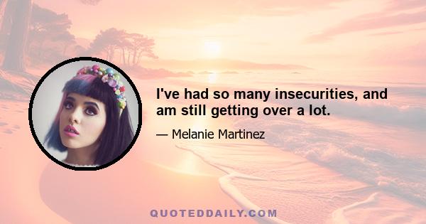 I've had so many insecurities, and am still getting over a lot.