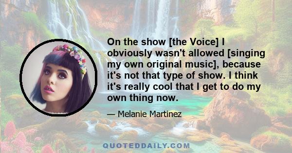 On the show [the Voice] I obviously wasn't allowed [singing my own original music], because it's not that type of show. I think it's really cool that I get to do my own thing now.