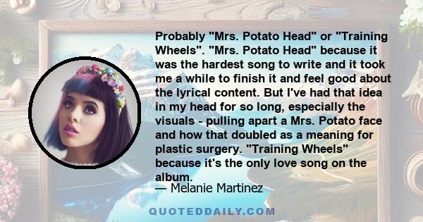 Probably Mrs. Potato Head or Training Wheels. Mrs. Potato Head because it was the hardest song to write and it took me a while to finish it and feel good about the lyrical content. But I've had that idea in my head for