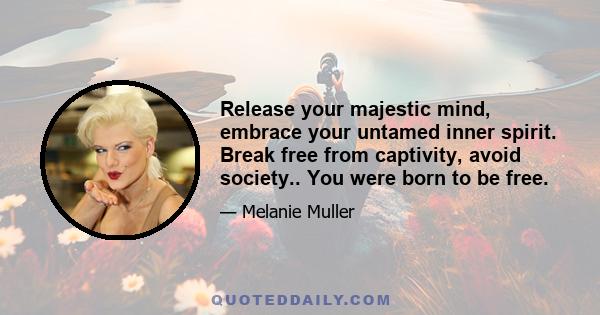 Release your majestic mind, embrace your untamed inner spirit. Break free from captivity, avoid society.. You were born to be free.