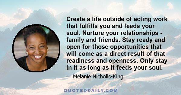 Create a life outside of acting work that fulfills you and feeds your soul. Nurture your relationships - family and friends. Stay ready and open for those opportunities that will come as a direct result of that