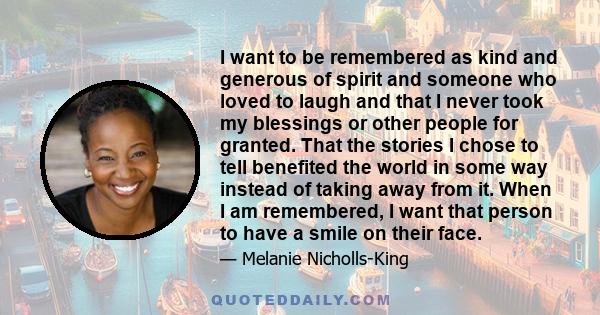 I want to be remembered as kind and generous of spirit and someone who loved to laugh and that I never took my blessings or other people for granted. That the stories I chose to tell benefited the world in some way