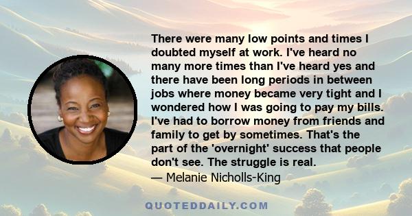 There were many low points and times I doubted myself at work. I've heard no many more times than I've heard yes and there have been long periods in between jobs where money became very tight and I wondered how I was