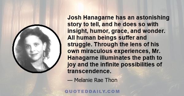 Josh Hanagarne has an astonishing story to tell, and he does so with insight, humor, grace, and wonder. All human beings suffer and struggle. Through the lens of his own miraculous experiences, Mr. Hanagarne illuminates 