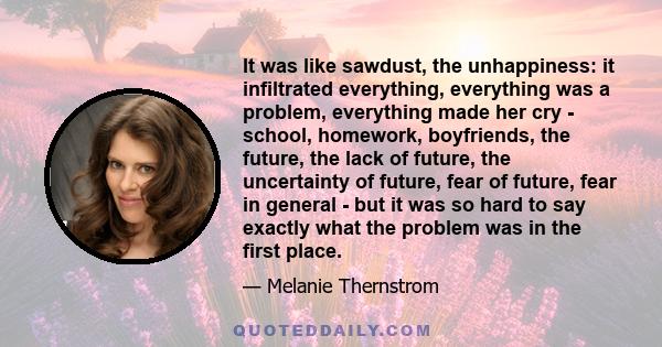 It was like sawdust, the unhappiness: it infiltrated everything, everything was a problem, everything made her cry - school, homework, boyfriends, the future, the lack of future, the uncertainty of future, fear of