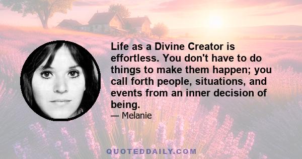 Life as a Divine Creator is effortless. You don't have to do things to make them happen; you call forth people, situations, and events from an inner decision of being.