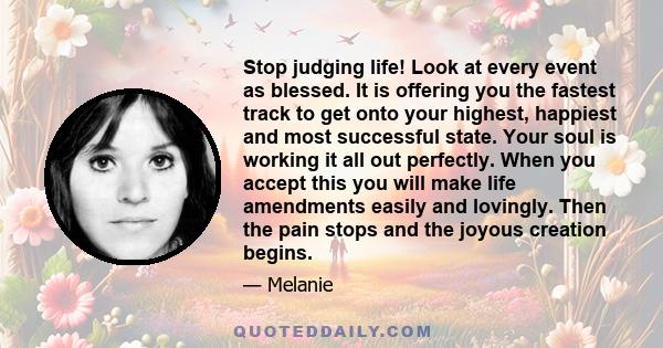 Stop judging life! Look at every event as blessed. It is offering you the fastest track to get onto your highest, happiest and most successful state. Your soul is working it all out perfectly. When you accept this you