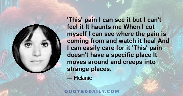 'This' pain I can see it but I can't feel it It haunts me When I cut myself I can see where the pain is coming from and watch it heal And I can easily care for it 'This' pain doesn't have a specific place It moves