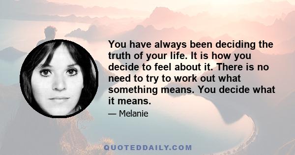 You have always been deciding the truth of your life. It is how you decide to feel about it. There is no need to try to work out what something means. You decide what it means.