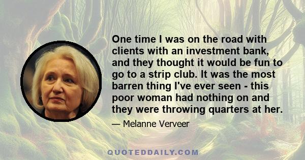 One time I was on the road with clients with an investment bank, and they thought it would be fun to go to a strip club. It was the most barren thing I've ever seen - this poor woman had nothing on and they were