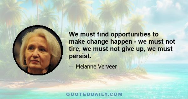 We must find opportunities to make change happen - we must not tire, we must not give up, we must persist.