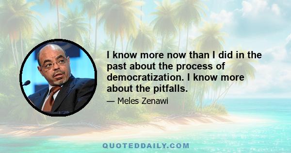 I know more now than I did in the past about the process of democratization. I know more about the pitfalls.