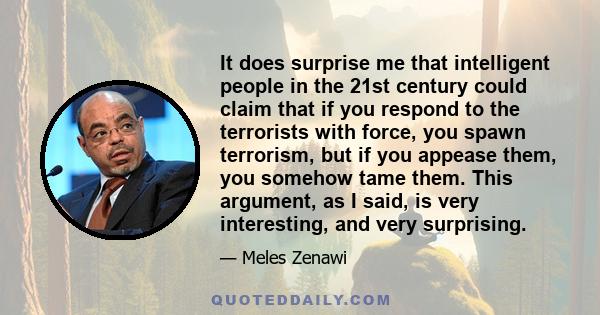 It does surprise me that intelligent people in the 21st century could claim that if you respond to the terrorists with force, you spawn terrorism, but if you appease them, you somehow tame them. This argument, as I