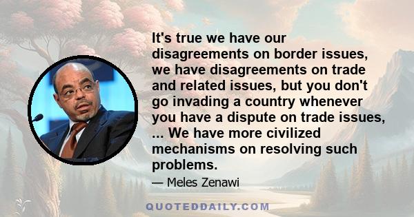 It's true we have our disagreements on border issues, we have disagreements on trade and related issues, but you don't go invading a country whenever you have a dispute on trade issues, ... We have more civilized