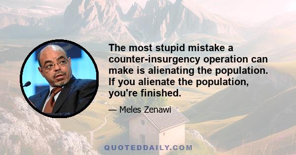 The most stupid mistake a counter-insurgency operation can make is alienating the population. If you alienate the population, you're finished.