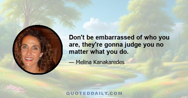 Don't be embarrassed of who you are, they're gonna judge you no matter what you do.