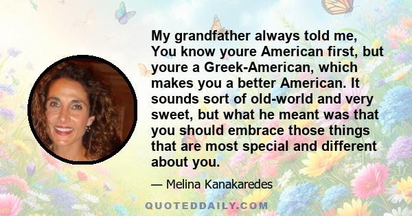 My grandfather always told me, You know youre American first, but youre a Greek-American, which makes you a better American. It sounds sort of old-world and very sweet, but what he meant was that you should embrace