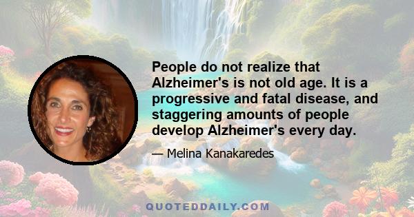 People do not realize that Alzheimer's is not old age. It is a progressive and fatal disease, and staggering amounts of people develop Alzheimer's every day.