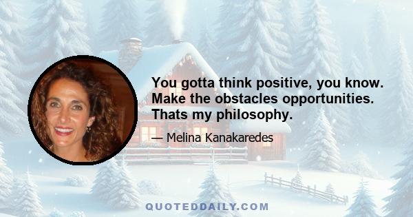 You gotta think positive, you know. Make the obstacles opportunities. Thats my philosophy.