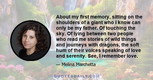 About my first memory, sitting on the shoulders of a giant who I know can only be my father. Of touching the sky. Of lying between two people who read me stories of wild things and journeys with dragons, the soft hum of 