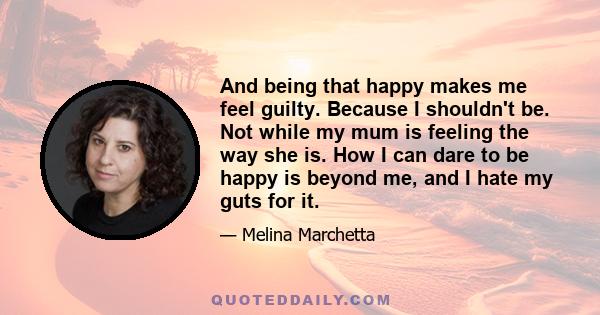 And being that happy makes me feel guilty. Because I shouldn't be. Not while my mum is feeling the way she is. How I can dare to be happy is beyond me, and I hate my guts for it.