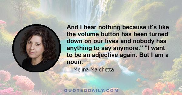 And I hear nothing because it's like the volume button has been turned down on our lives and nobody has anything to say anymore. I want to be an adjective again. But I am a noun.