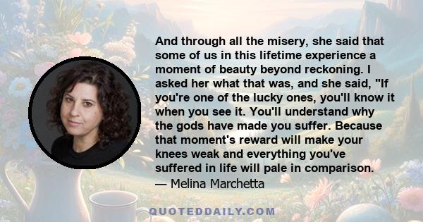 And through all the misery, she said that some of us in this lifetime experience a moment of beauty beyond reckoning. I asked her what that was, and she said, If you're one of the lucky ones, you'll know it when you see 