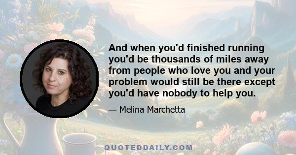 And when you'd finished running you'd be thousands of miles away from people who love you and your problem would still be there except you'd have nobody to help you.