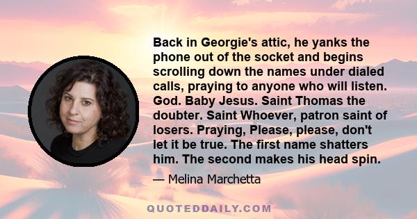 Back in Georgie's attic, he yanks the phone out of the socket and begins scrolling down the names under dialed calls, praying to anyone who will listen. God. Baby Jesus. Saint Thomas the doubter. Saint Whoever, patron