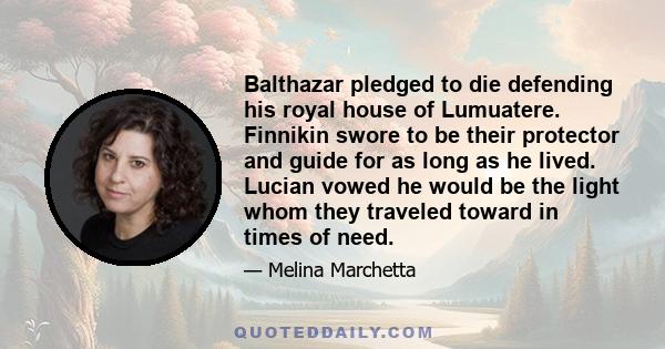 Balthazar pledged to die defending his royal house of Lumuatere. Finnikin swore to be their protector and guide for as long as he lived. Lucian vowed he would be the light whom they traveled toward in times of need.