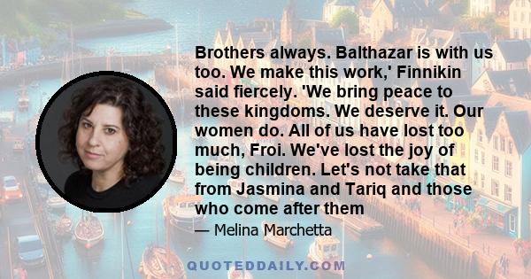 Brothers always. Balthazar is with us too. We make this work,' Finnikin said fiercely. 'We bring peace to these kingdoms. We deserve it. Our women do. All of us have lost too much, Froi. We've lost the joy of being