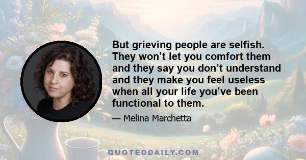 But grieving people are selfish. They won’t let you comfort them and they say you don’t understand and they make you feel useless when all your life you’ve been functional to them.