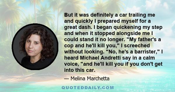 But it was definitely a car trailing me and quickly I prepared myself for a great dash. I began quickening my step and when it stopped alongside me I could stand it no longer. My father's a cop and he'll kill you, I