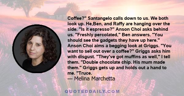 Coffee? Santangelo calls down to us. We both look up. He,Ben, and Raffy are hanging over the side. Is it espresso? Anson Choi asks behind us. Freshly percolated, Ben answers. You should see the gadgets they have up