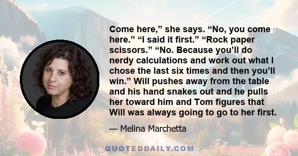 Come here,” she says. “No, you come here.” “I said it first.” “Rock paper scissors.” “No. Because you’ll do nerdy calculations and work out what I chose the last six times and then you’ll win.” Will pushes away from the 