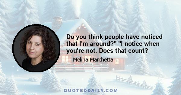 Do you think people have noticed that I'm around? I notice when you're not. Does that count?