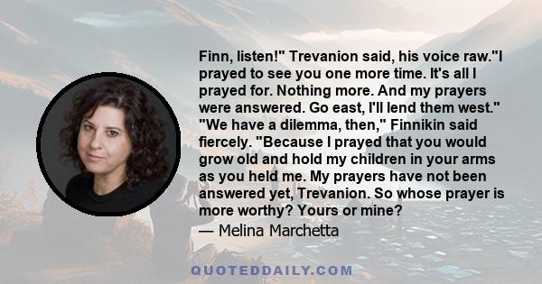 Finn, listen! Trevanion said, his voice raw.I prayed to see you one more time. It's all I prayed for. Nothing more. And my prayers were answered. Go east, I'll lend them west. We have a dilemma, then, Finnikin said